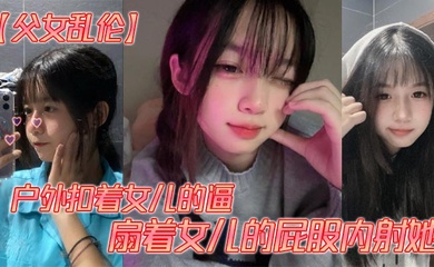 【父女乱伦】户外扣着女儿的逼，扇着女儿的屁股内射她