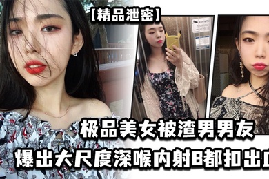 【精品泄密】极品美女被渣男男友爆出大尺度深喉内射B都扣出血