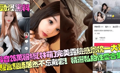 【劲爆黑料】抖音26万粉丝[林萌]完美露脸感恩榜一大哥！骚言骚语居然不忘戴套！精选私拍性爱合集！