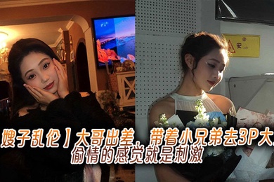 【嫂子乱伦】大哥出差，带着小兄弟去3P大嫂，偷情的感觉就是刺激
