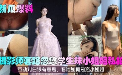 【新瓜爆料】摄影师套路忽悠学生妹小姐姐私拍！互动对白很有意思，看他如何忽悠小姐姐！
