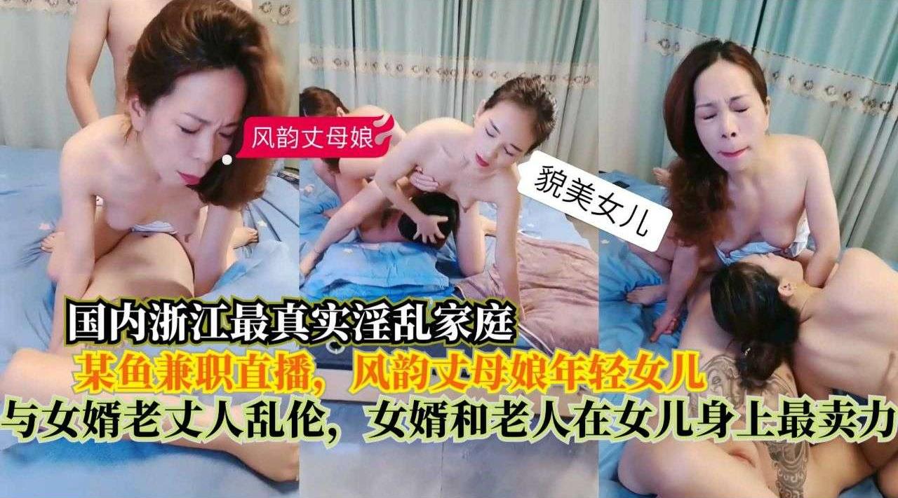 国内浙江最真实淫乱家庭，在某鱼兼职直播，风韵丈母娘年轻女儿，与女婿老丈人乱伦，女婿和老人在女儿身上最卖力