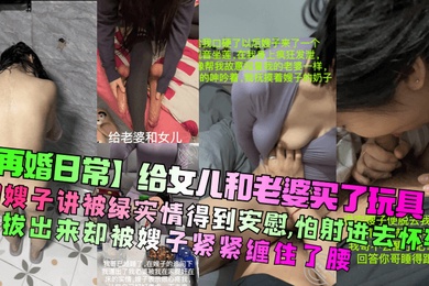 【再婚日常】给女儿和老婆买了玩具！和嫂子讲被绿实情得到安慰，怕射进去怀孕想拔出来却被嫂子紧紧缠住了腰！