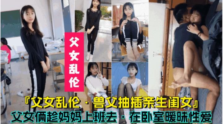 【兽父抽插亲生闺女】父女俩趁妈妈上班去，在卧室暧昧性爱
