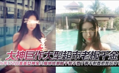 大神巨作大型超市老板千金96年172白富美女神宝儿捆绑喷潮喊干我不要了再不射要把我玩坏了