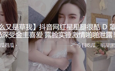 抖音网红星星腿很酷D罩杯大奶深受金主喜爱露脸实锤激情啪啪泄露