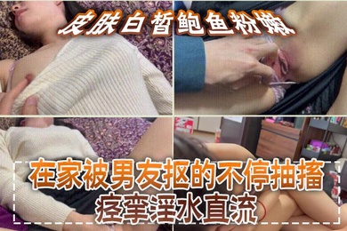 皮肤白皙鲍鱼粉嫩，在家被男友抠的不停抽搐痉挛淫水直流，无套猛怼操的小脸绯红，最后内射