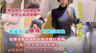 剧情母子乱伦❤️我成为了继母的网恋对象趁她做瑜伽的时候视频让她给我看骚逼嫩乳看的我性欲大发直接强上内射了她