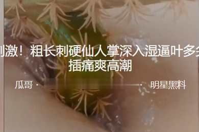 重口.刺激粗.长刺.硬仙.人掌.深入湿逼.叶多尖.刺抽插.痛爽.高潮